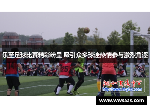 乐至足球比赛精彩纷呈 吸引众多球迷热情参与激烈角逐